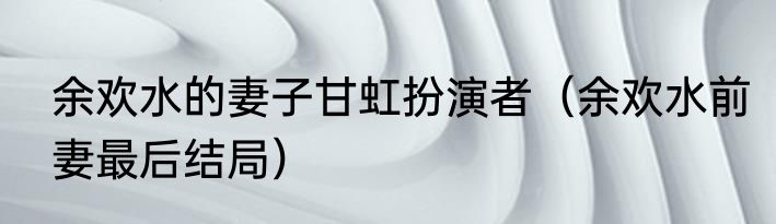 余欢水的妻子甘虹扮演者（余欢水前妻最后结局）