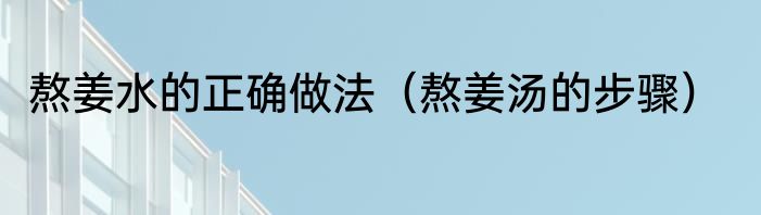 熬姜水的正确做法（熬姜汤的步骤）
