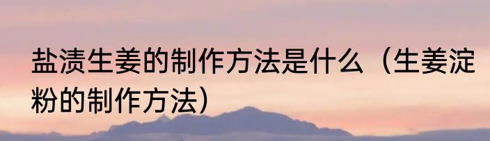 盐渍生姜的制作方法是什么（生姜淀粉的制作方法）