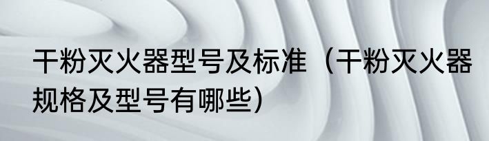 干粉灭火器型号及标准（干粉灭火器规格及型号有哪些）