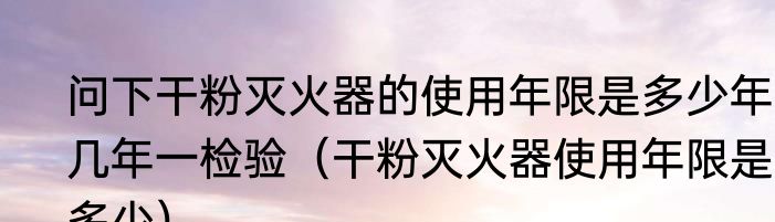 问下干粉灭火器的使用年限是多少年?几年一检验（干粉灭火器使用年限是多少）