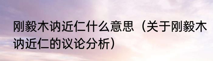 刚毅木讷近仁什么意思（关于刚毅木讷近仁的议论分析）