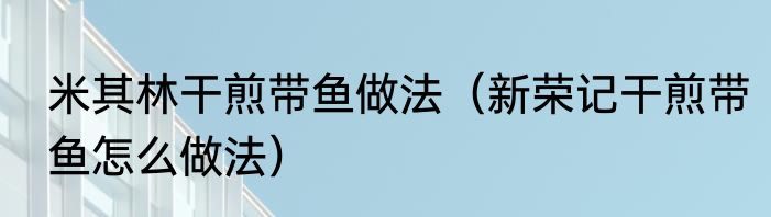 米其林干煎带鱼做法（新荣记干煎带鱼怎么做法）