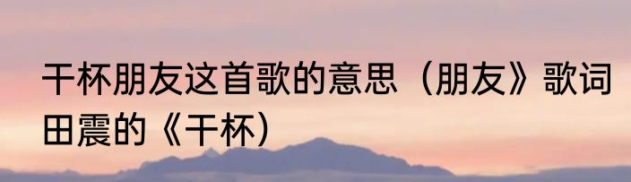 干杯朋友这首歌的意思（朋友》歌词田震的《干杯）