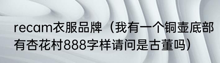 recam衣服品牌（我有一个铜壶底部有杏花村888字样请问是古董吗）