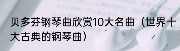 贝多芬钢琴曲欣赏10大名曲（世界十大古典的钢琴曲）