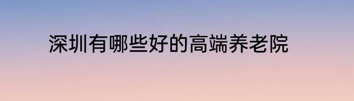 深圳有哪些好的高端养老院