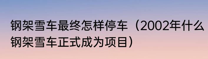 钢架雪车最终怎样停车（2002年什么钢架雪车正式成为项目）