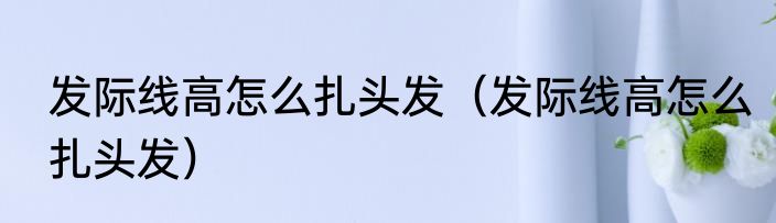 发际线高怎么扎头发（发际线高怎么扎头发）