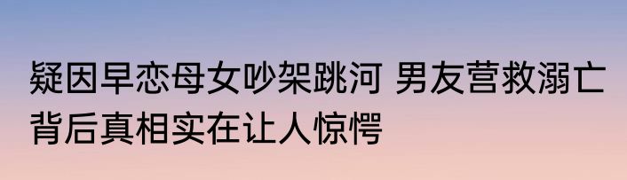 疑因早恋母女吵架跳河 男友营救溺亡 背后真相实在让人惊愕