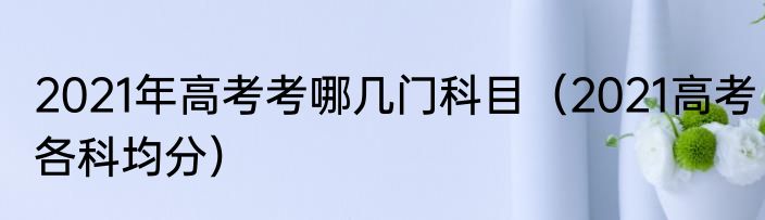 2021年高考考哪几门科目（2021高考各科均分）
