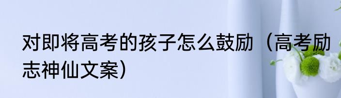 对即将高考的孩子怎么鼓励（高考励志神仙文案）