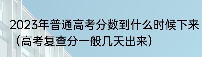 2023年普通高考分数到什么时候下来（高考复查分一般几天出来）