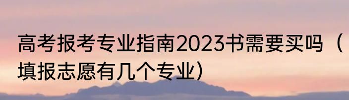 高考报考专业指南2023书需要买吗（填报志愿有几个专业）