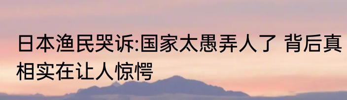 日本渔民哭诉:国家太愚弄人了 背后真相实在让人惊愕