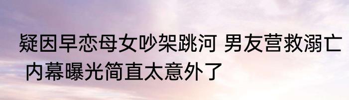 疑因早恋母女吵架跳河 男友营救溺亡 内幕曝光简直太意外了