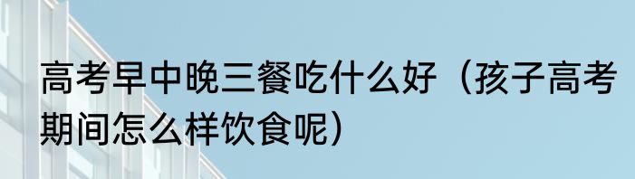 高考早中晚三餐吃什么好（孩子高考期间怎么样饮食呢）