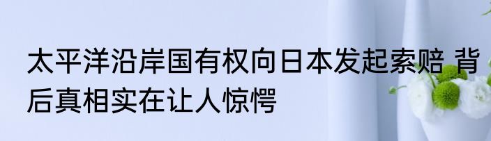 太平洋沿岸国有权向日本发起索赔 背后真相实在让人惊愕