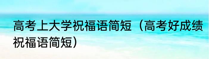 高考上大学祝福语简短（高考好成绩祝福语简短）