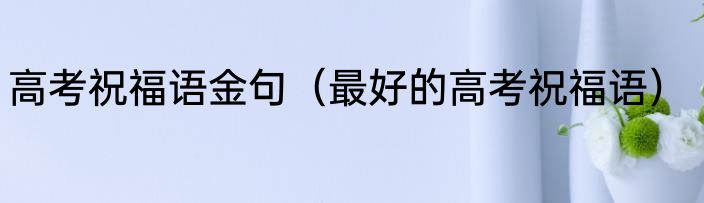高考祝福语金句（最好的高考祝福语）