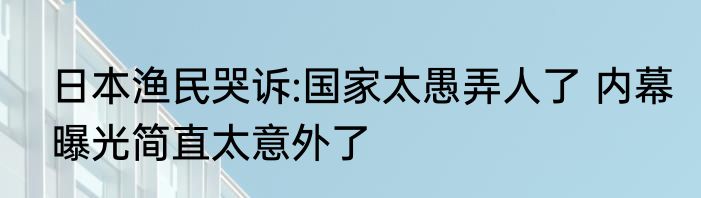 日本渔民哭诉:国家太愚弄人了 内幕曝光简直太意外了