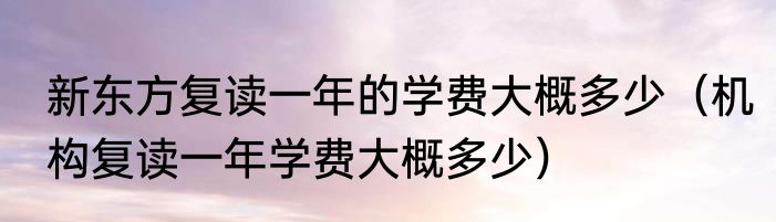 新东方复读一年的学费大概多少（机构复读一年学费大概多少）
