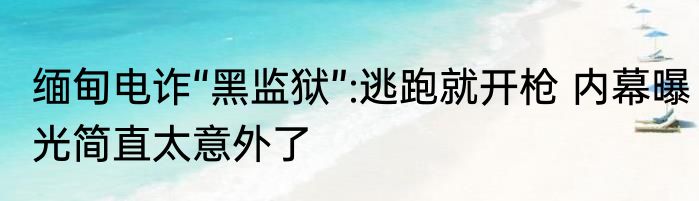 缅甸电诈“黑监狱”:逃跑就开枪 内幕曝光简直太意外了