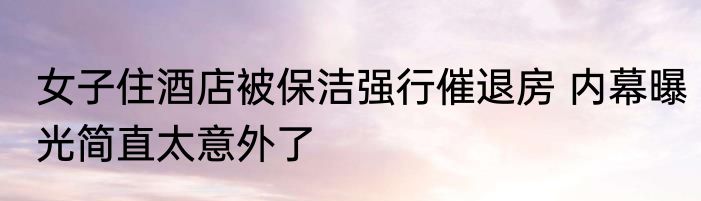 女子住酒店被保洁强行催退房 内幕曝光简直太意外了