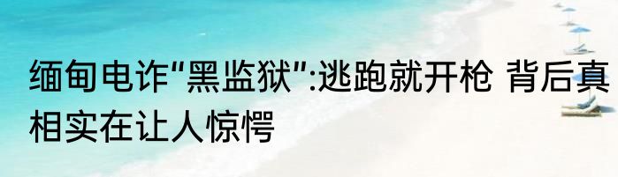 缅甸电诈“黑监狱”:逃跑就开枪 背后真相实在让人惊愕