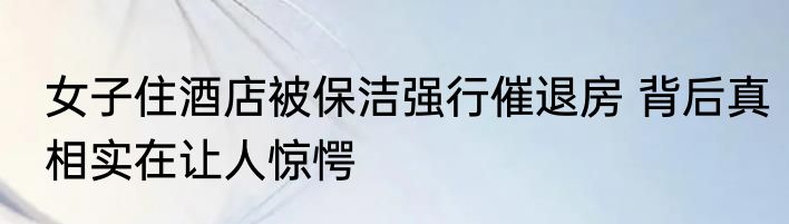 女子住酒店被保洁强行催退房 背后真相实在让人惊愕