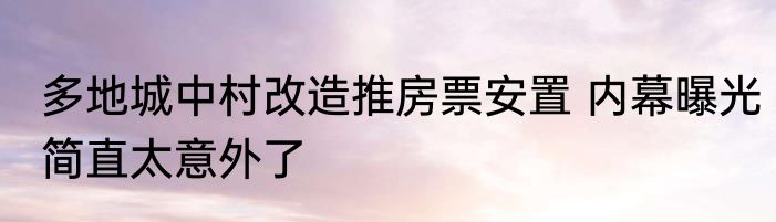 多地城中村改造推房票安置 内幕曝光简直太意外了