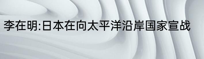 李在明:日本在向太平洋沿岸国家宣战