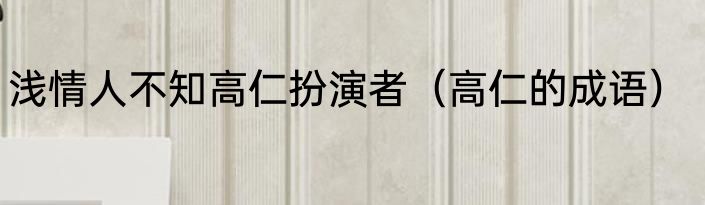 浅情人不知高仁扮演者（高仁的成语）