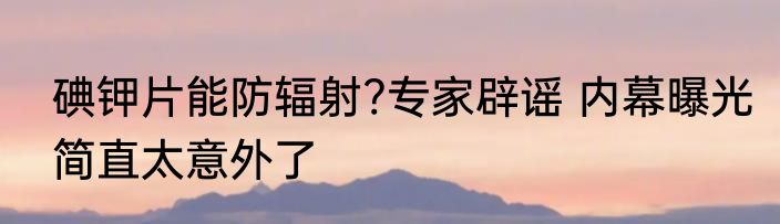 碘钾片能防辐射?专家辟谣 内幕曝光简直太意外了