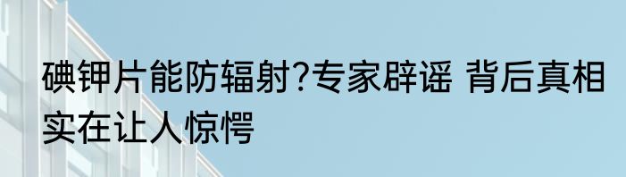 碘钾片能防辐射?专家辟谣 背后真相实在让人惊愕