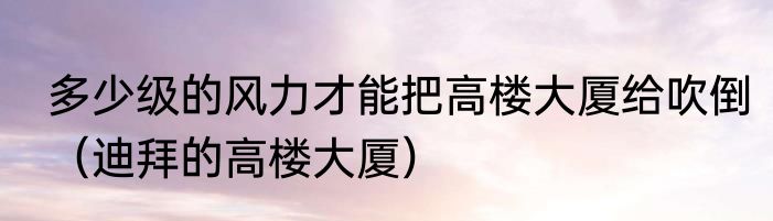 多少级的风力才能把高楼大厦给吹倒（迪拜的高楼大厦）