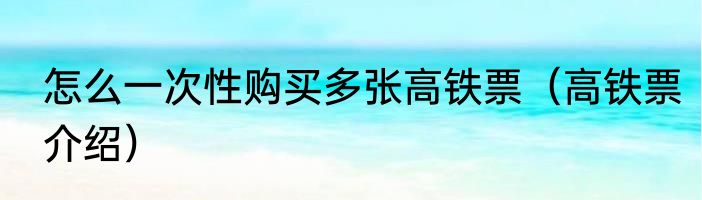 怎么一次性购买多张高铁票（高铁票介绍）