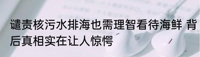 谴责核污水排海也需理智看待海鲜 背后真相实在让人惊愕