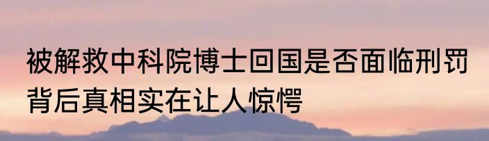 被解救中科院博士回国是否面临刑罚 背后真相实在让人惊愕