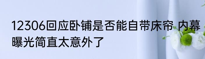 12306回应卧铺是否能自带床帘 内幕曝光简直太意外了