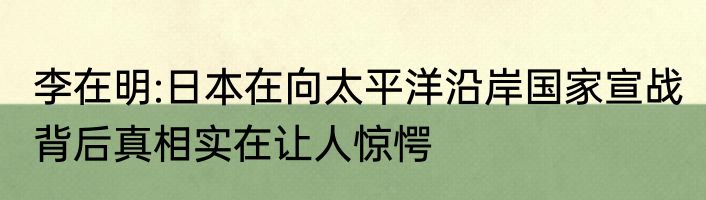 李在明:日本在向太平洋沿岸国家宣战 背后真相实在让人惊愕
