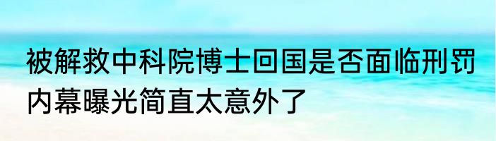 被解救中科院博士回国是否面临刑罚 内幕曝光简直太意外了