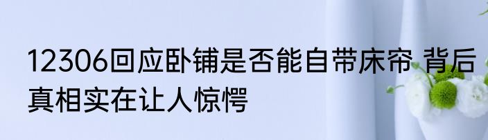 12306回应卧铺是否能自带床帘 背后真相实在让人惊愕
