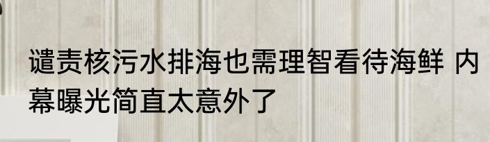 谴责核污水排海也需理智看待海鲜 内幕曝光简直太意外了