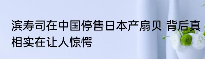 滨寿司在中国停售日本产扇贝 背后真相实在让人惊愕