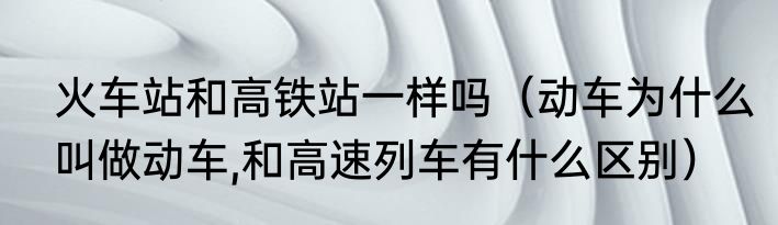 火车站和高铁站一样吗（动车为什么叫做动车,和高速列车有什么区别）