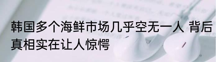 韩国多个海鲜市场几乎空无一人 背后真相实在让人惊愕