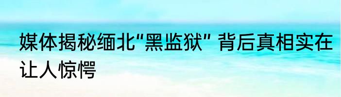 媒体揭秘缅北“黑监狱” 背后真相实在让人惊愕