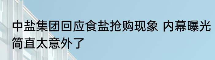 中盐集团回应食盐抢购现象 内幕曝光简直太意外了