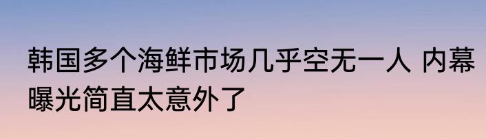 韩国多个海鲜市场几乎空无一人 内幕曝光简直太意外了